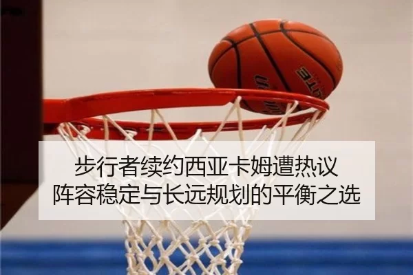 步行者续约西亚卡姆遭热议 阵容稳定与长远规划的平衡之选